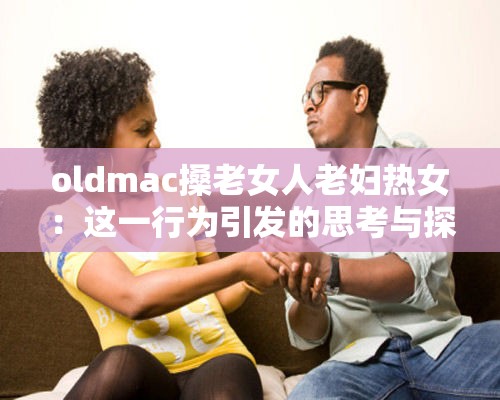 oldmac搡老女人老妇热女：这一行为引发的思考与探讨