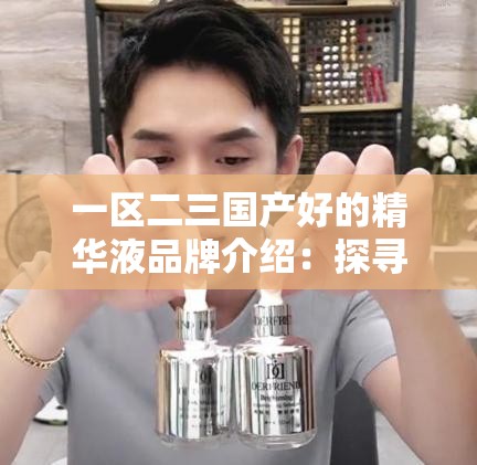一区二三国产好的精华液品牌介绍：探寻优质国货的魅力所在