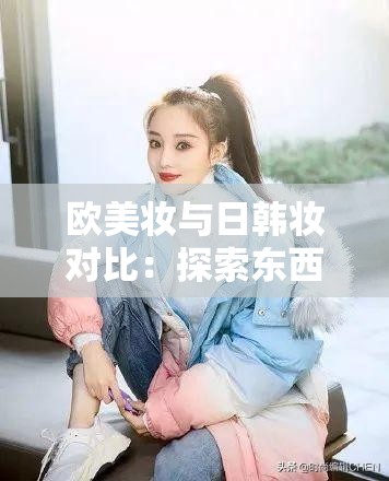 欧美妆与日韩妆对比：探索东西方妆容美学的差异