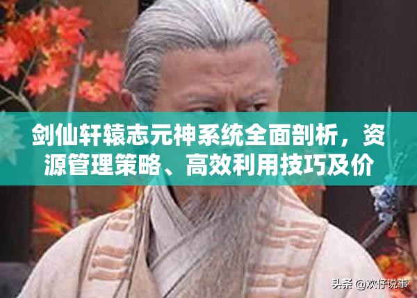 剑仙轩辕志元神系统全面剖析，资源管理策略、高效利用技巧及价值最大化指南