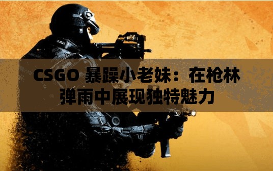 CSGO 暴躁小老妹：在枪林弹雨中展现独特魅力