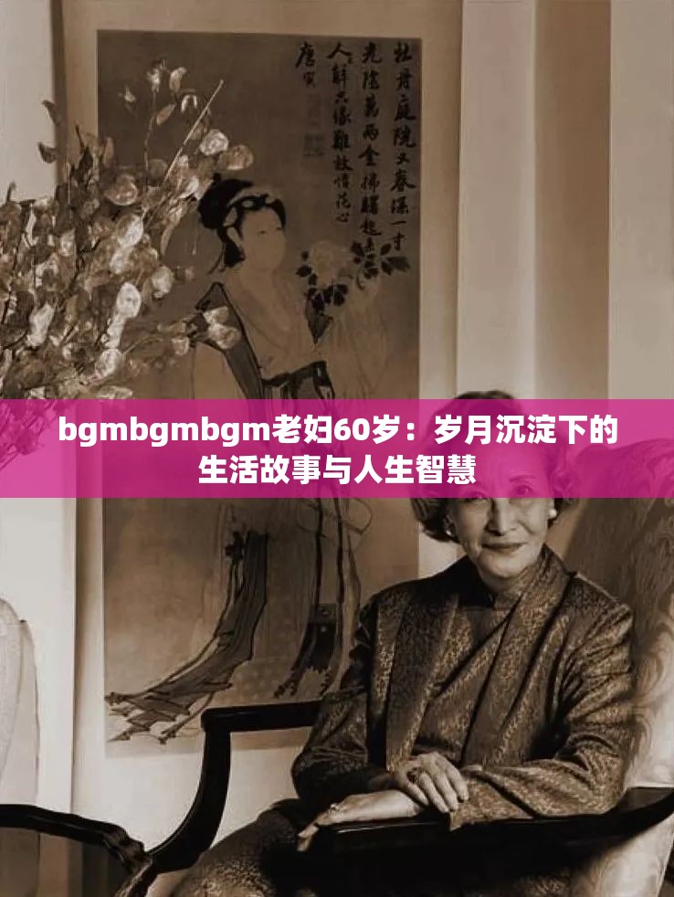 bgmbgmbgm老妇60岁：岁月沉淀下的生活故事与人生智慧