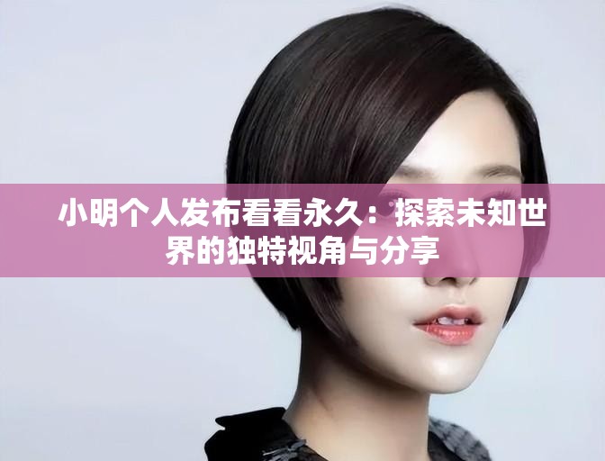 小明个人发布看看永久：探索未知世界的独特视角与分享