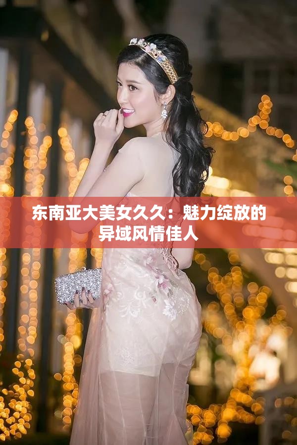东南亚大美女久久：魅力绽放的异域风情佳人