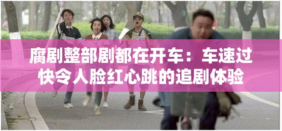腐剧整部剧都在开车：车速过快令人脸红心跳的追剧体验