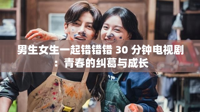 男生女生一起错错错 30 分钟电视剧：青春的纠葛与成长