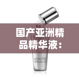 国产亚洲精品精华液：肌肤焕亮的秘密魔法之选