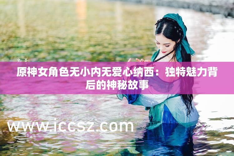 原神女角色无小内无爱心纳西：独特魅力背后的神秘故事