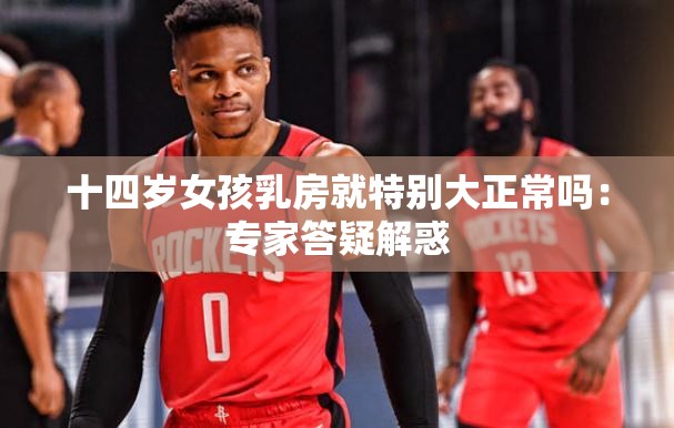 十四岁女孩乳房就特别大正常吗：专家答疑解惑