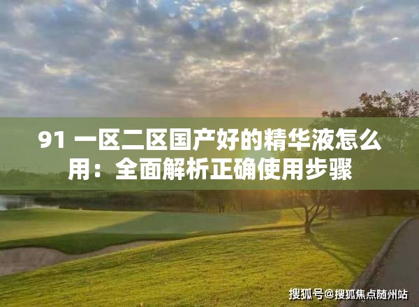 91 一区二区国产好的精华液怎么用：全面解析正确使用步骤