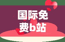 国际免费b站：开启精彩无限的视听之旅