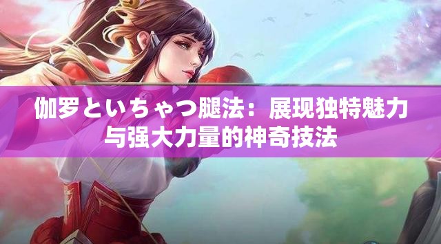 伽罗といちゃつ腿法：展现独特魅力与强大力量的神奇技法