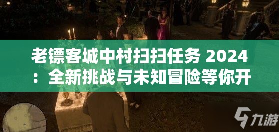 老镖客城中村扫扫任务 2024：全新挑战与未知冒险等你开启