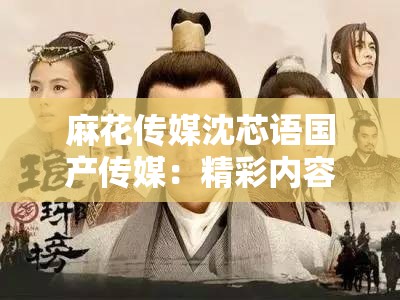 麻花传媒沈芯语国产传媒：精彩内容不容错过