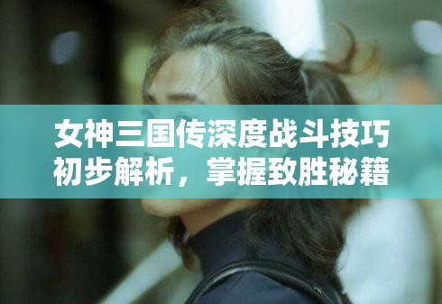 女神三国传深度战斗技巧初步解析，掌握致胜秘籍，驰骋乱世战场
