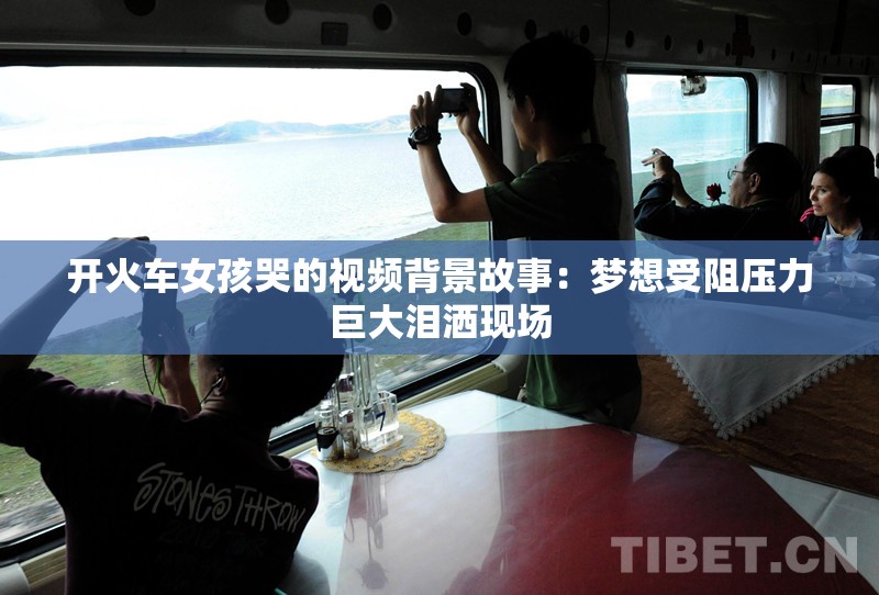 开火车女孩哭的视频背景故事：梦想受阻压力巨大泪洒现场