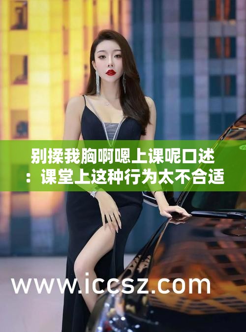 别揉我胸啊嗯上课呢口述：课堂上这种行为太不合适了