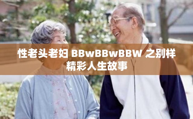 性老头老妇 BBwBBwBBW 之别样精彩人生故事