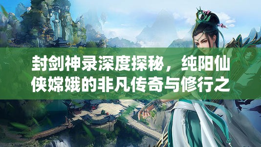 封剑神录深度探秘，纯阳仙侠嫦娥的非凡传奇与修行之旅