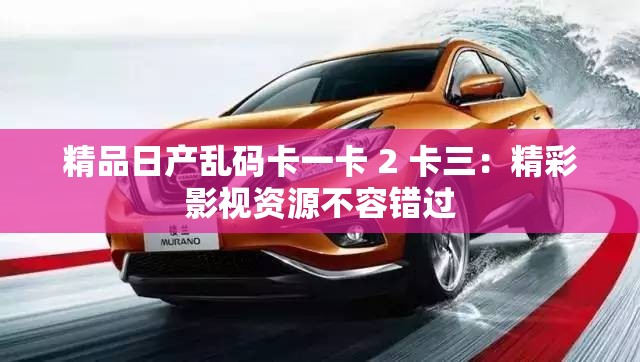 精品日产乱码卡一卡 2 卡三：精彩影视资源不容错过