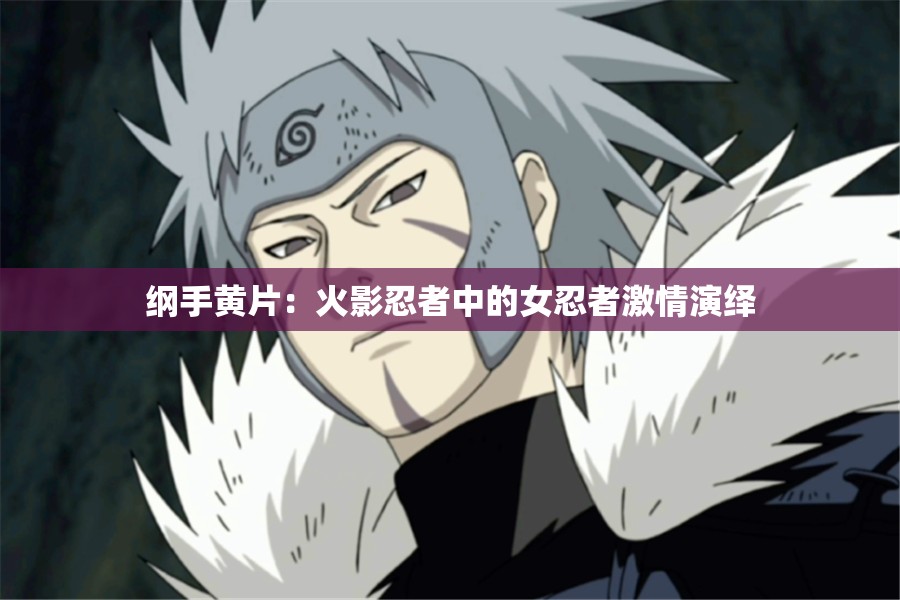 纲手黄片：火影忍者中的女忍者激情演绎