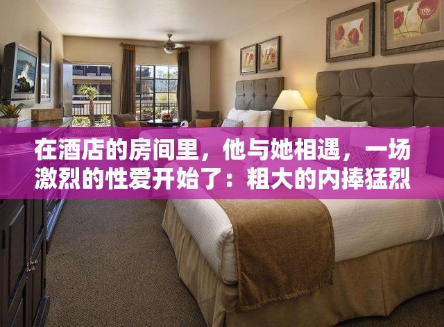 在酒店的房间里，他与她相遇，一场激烈的性爱开始了：粗大的内捧猛烈进出爽大牛汉子文