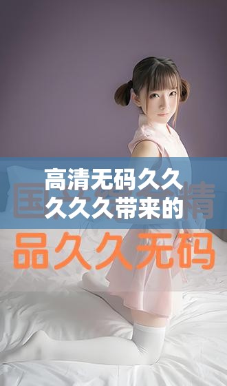 高清无码久久久久久带来的震撼视觉体验