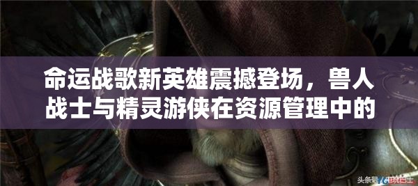 命运战歌新英雄震撼登场，兽人战士与精灵游侠在资源管理中的核心作用及实战高效运用策略