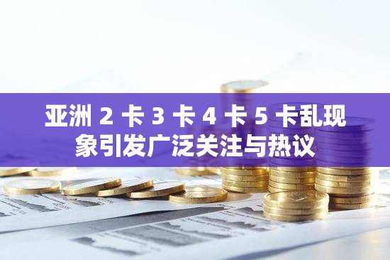 亚洲 2 卡 3 卡 4 卡 5 卡乱现象引发广泛关注与热议
