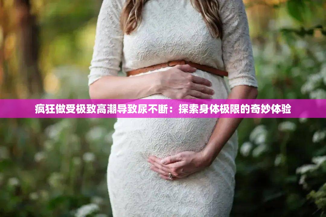 疯狂做受极致高潮导致尿不断：探索身体极限的奇妙体验
