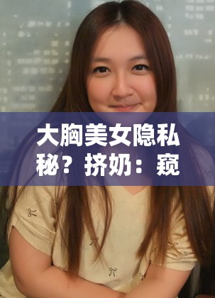 大胸美女隐私秘？挤奶：窥探那独特的私密场景