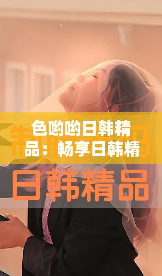 色哟哟日韩精品：畅享日韩精品带来的独特魅力