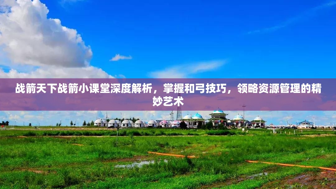 战箭天下战箭小课堂深度解析，掌握和弓技巧，领略资源管理的精妙艺术