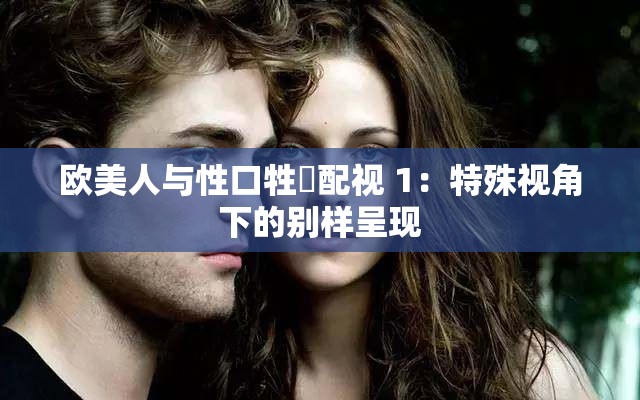 欧美人与性口牲恔配视 1：特殊视角下的别样呈现