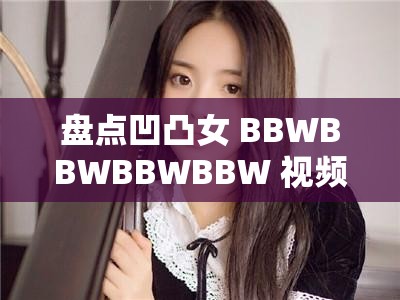 盘点凹凸女 BBWBBWBBWBBW 视频热门榜单：这些视频为何如此受欢迎？