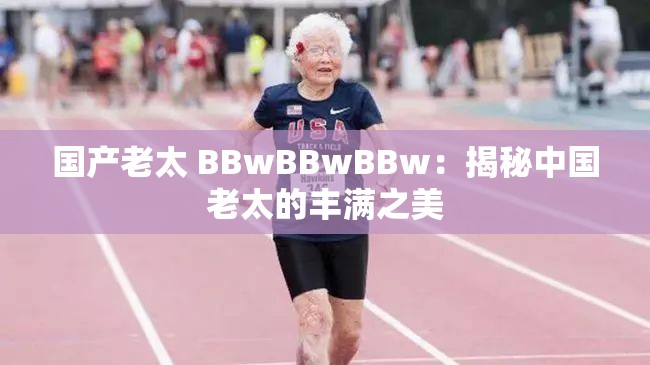 国产老太 BBwBBwBBw：揭秘中国老太的丰满之美