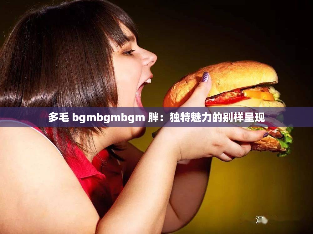 多毛 bgmbgmbgm 胖：独特魅力的别样呈现