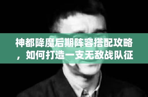 神都降魔后期阵容搭配攻略，如何打造一支无敌战队征服仙侠世界
