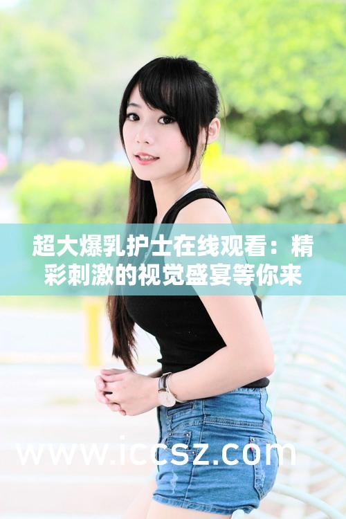 超大爆乳护士在线观看：精彩刺激的视觉盛宴等你来