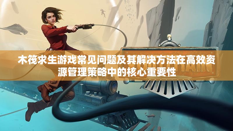 木筏求生游戏常见问题及其解决方法在高效资源管理策略中的核心重要性