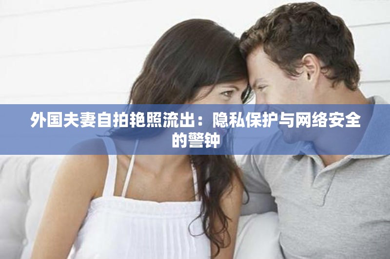 外国夫妻自拍艳照流出：隐私保护与网络安全的警钟