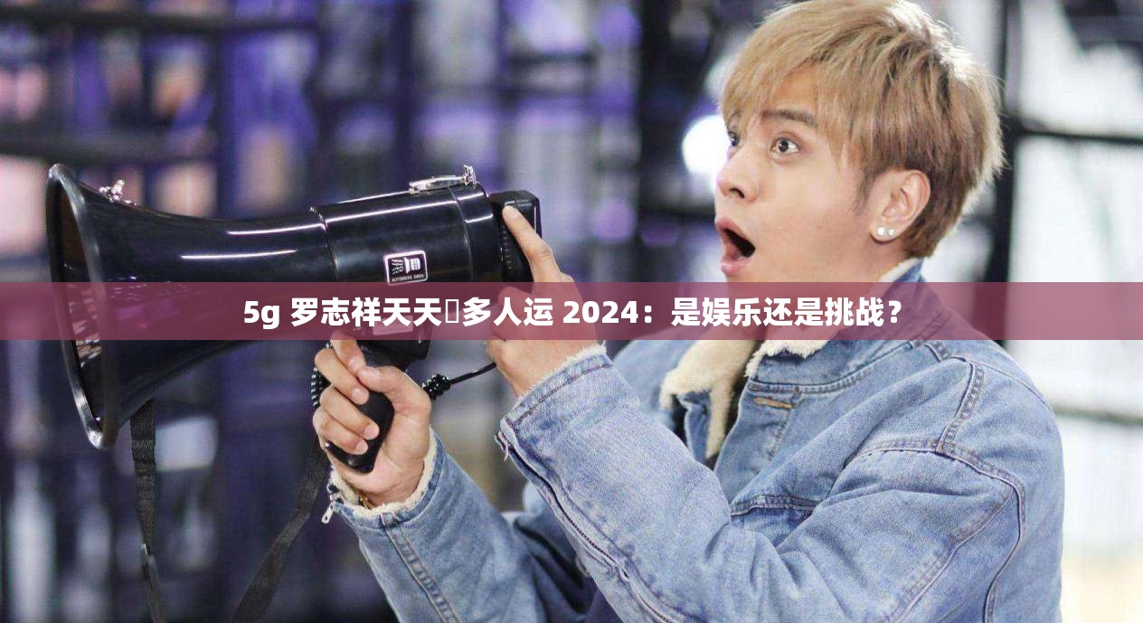 5g 罗志祥天天奭多人运 2024：是娱乐还是挑战？