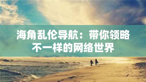 海角乱伦导航：带你领略不一样的网络世界