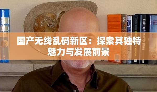 国产无线乱码新区：探索其独特魅力与发展前景