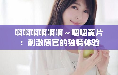 啊啊啊啊啊啊～嗯嗯黄片：刺激感官的独特体验