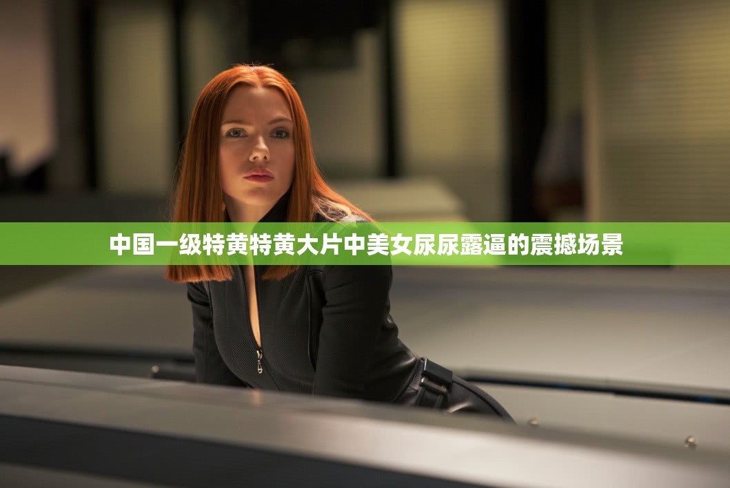 中国一级特黄特黄大片中美女尿尿露逼的震撼场景