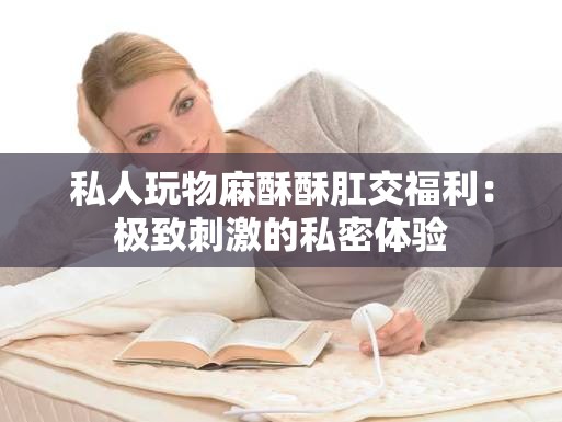 私人玩物麻酥酥肛交福利：极致刺激的私密体验