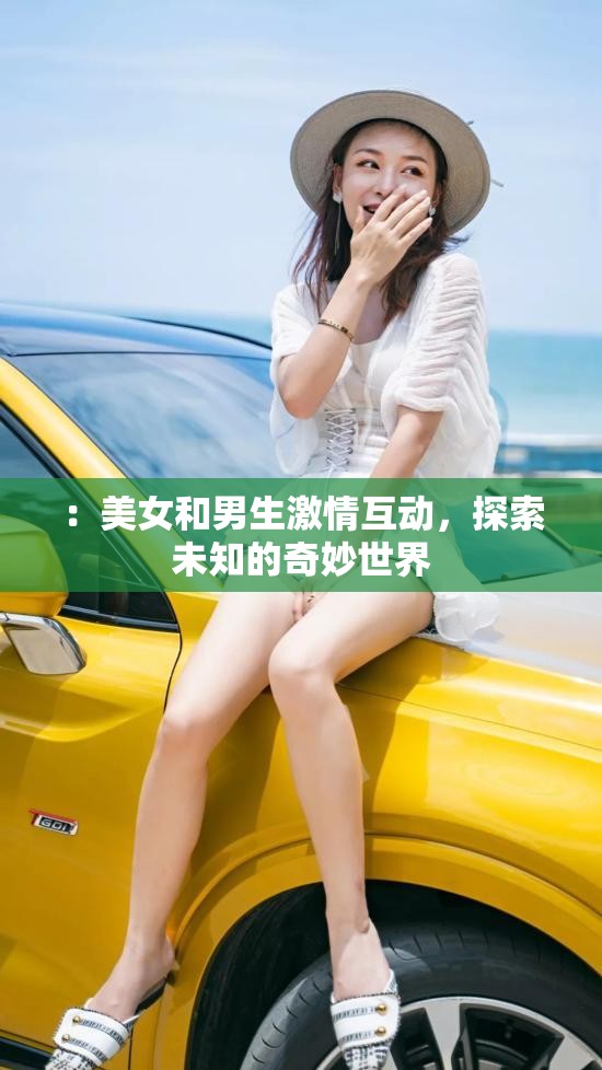 ：美女和男生激情互动，探索未知的奇妙世界