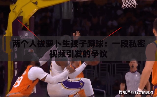 两个人拔萝卜生孩子蹲球：一段私密视频引发的争议