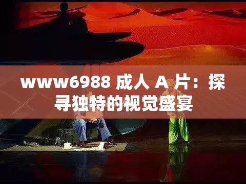 www6988 成人 A 片：探寻独特的视觉盛宴